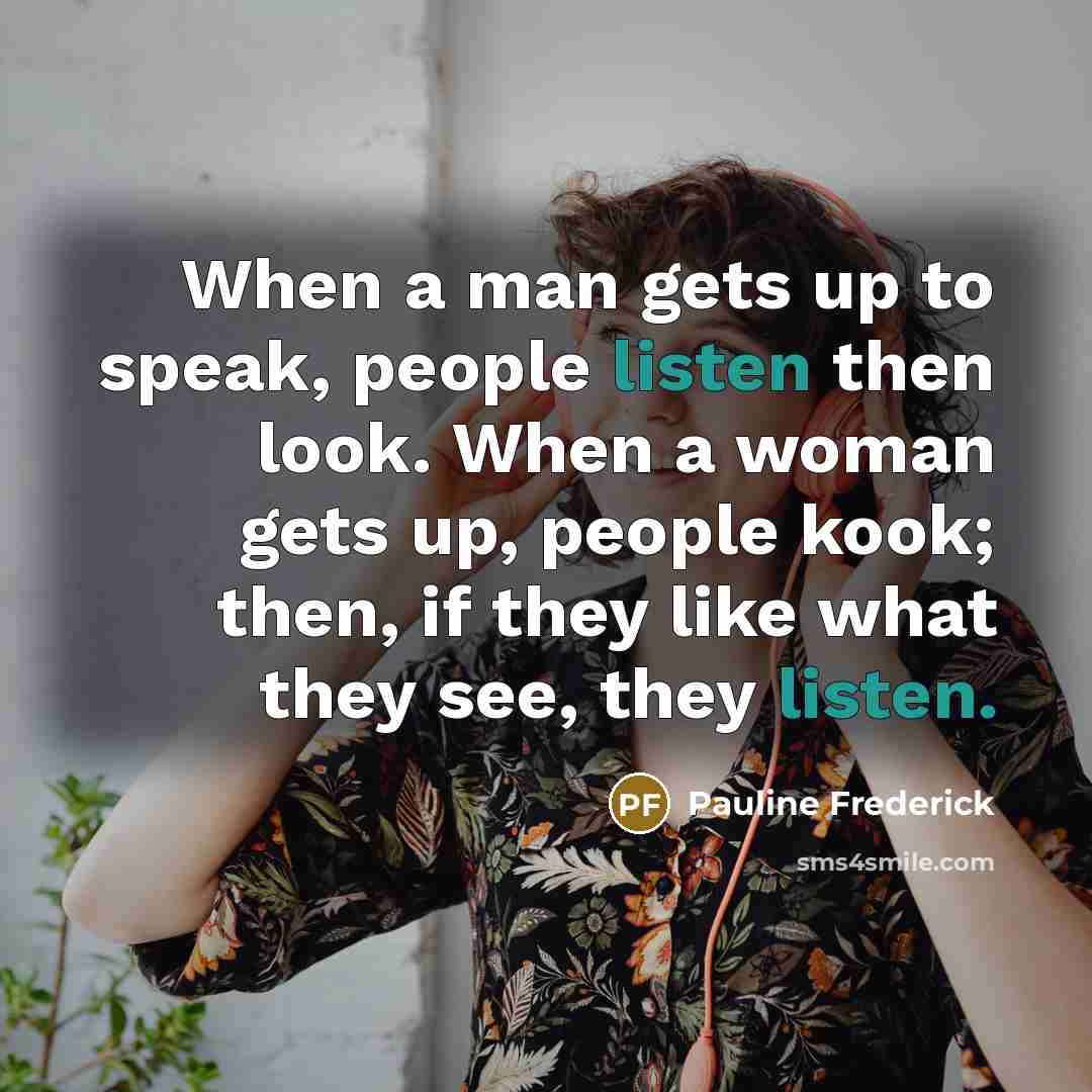 “When a man gets up to speak, people listen then look. When a woman gets up, people kook; then, if they like what they see, they listen.” quote by Pauline Frederick