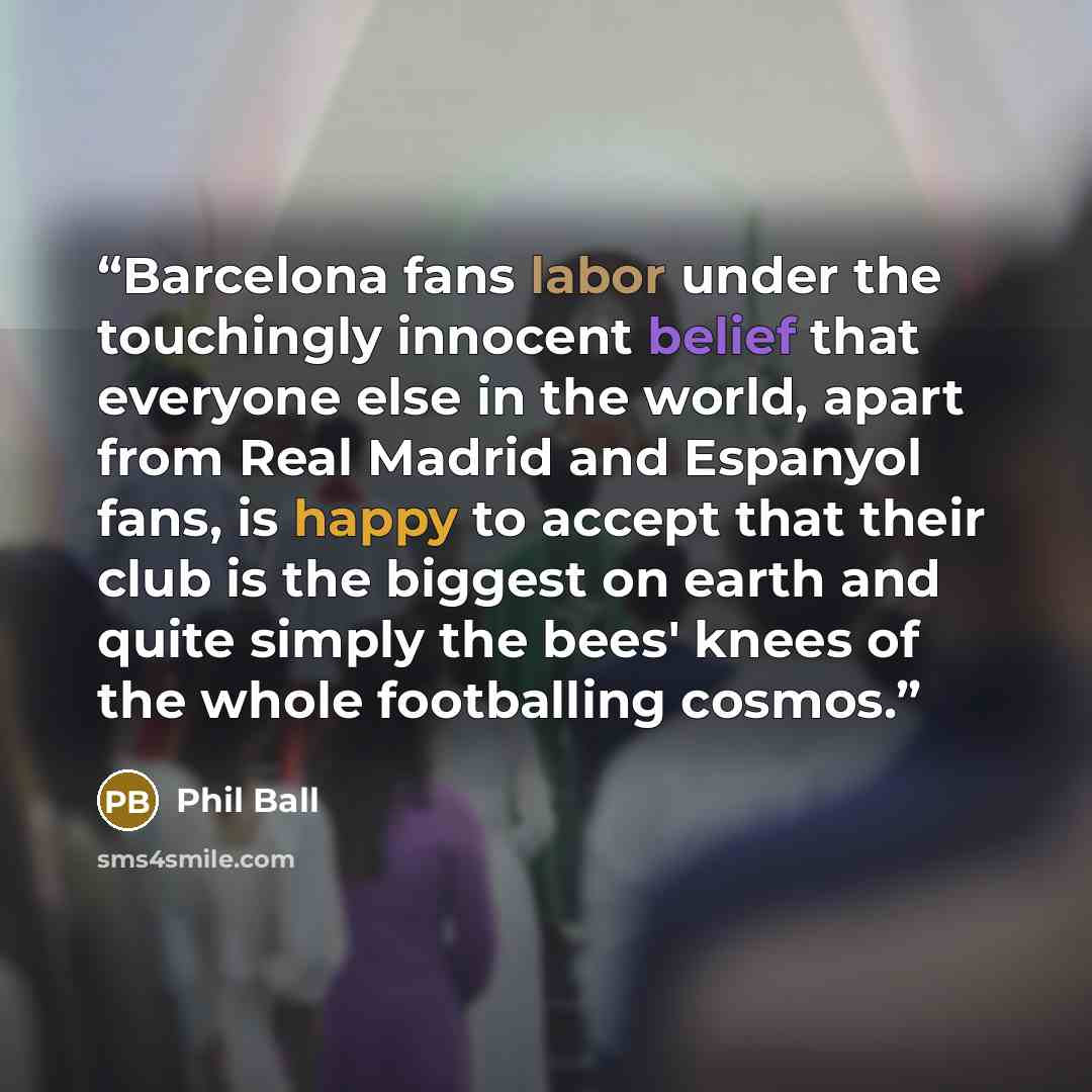 “Barcelona fans labor under the touchingly innocent belief that everyone else in the world, apart from Real Madrid and Espanyol fans, is happy to accept that their club is the biggest on earth and quite simply the bees' knees of the whole footballing cosmos.” quote by Phil Ball