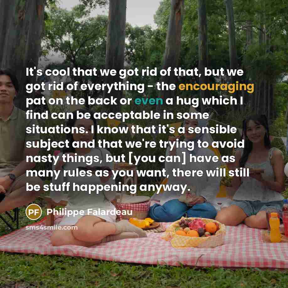 “It's cool that we got rid of that, but we got rid of everything - the encouraging pat on the back or even a hug which I find can be acceptable in some situations. I know that it's a sensible subject and that we're trying to avoid nasty things, but [you can] have as many rules as you want, there…” quote by Philippe Falardeau