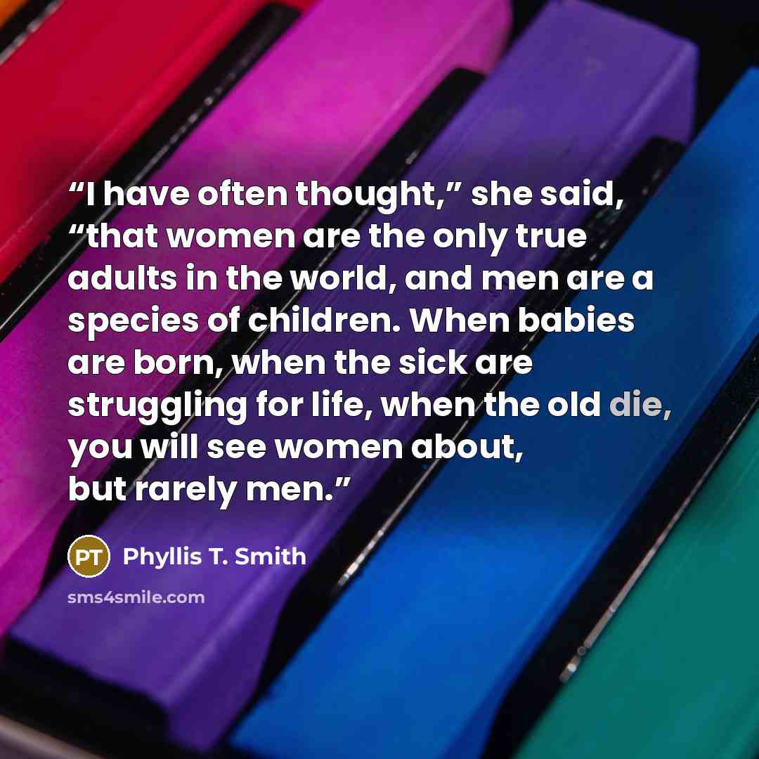 “I have often thought,” she said, “that women are the only true adults in the world, and men are a species of children. When babies are born, when the sick are struggling for life, when the old die, you will see women about, but rarely men.” quote by Phyllis T. Smith