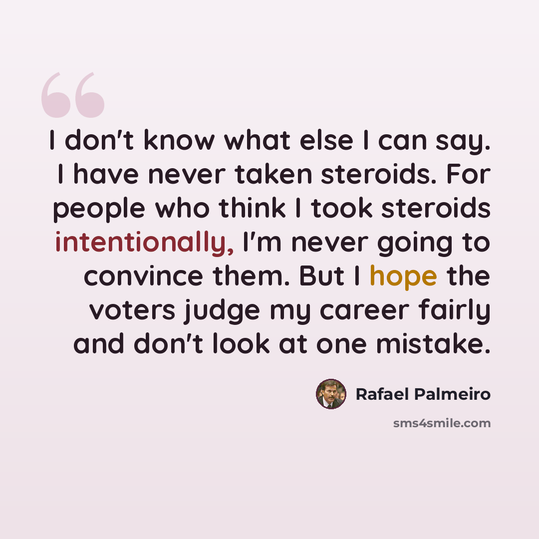 “I don't know what else I can say. I have never taken steroids. For people who think I took steroids intentionally, I'm never going to convince them. But I hope the voters judge my career fairly and don't look at one mistake.” quote by Rafael Palmeiro