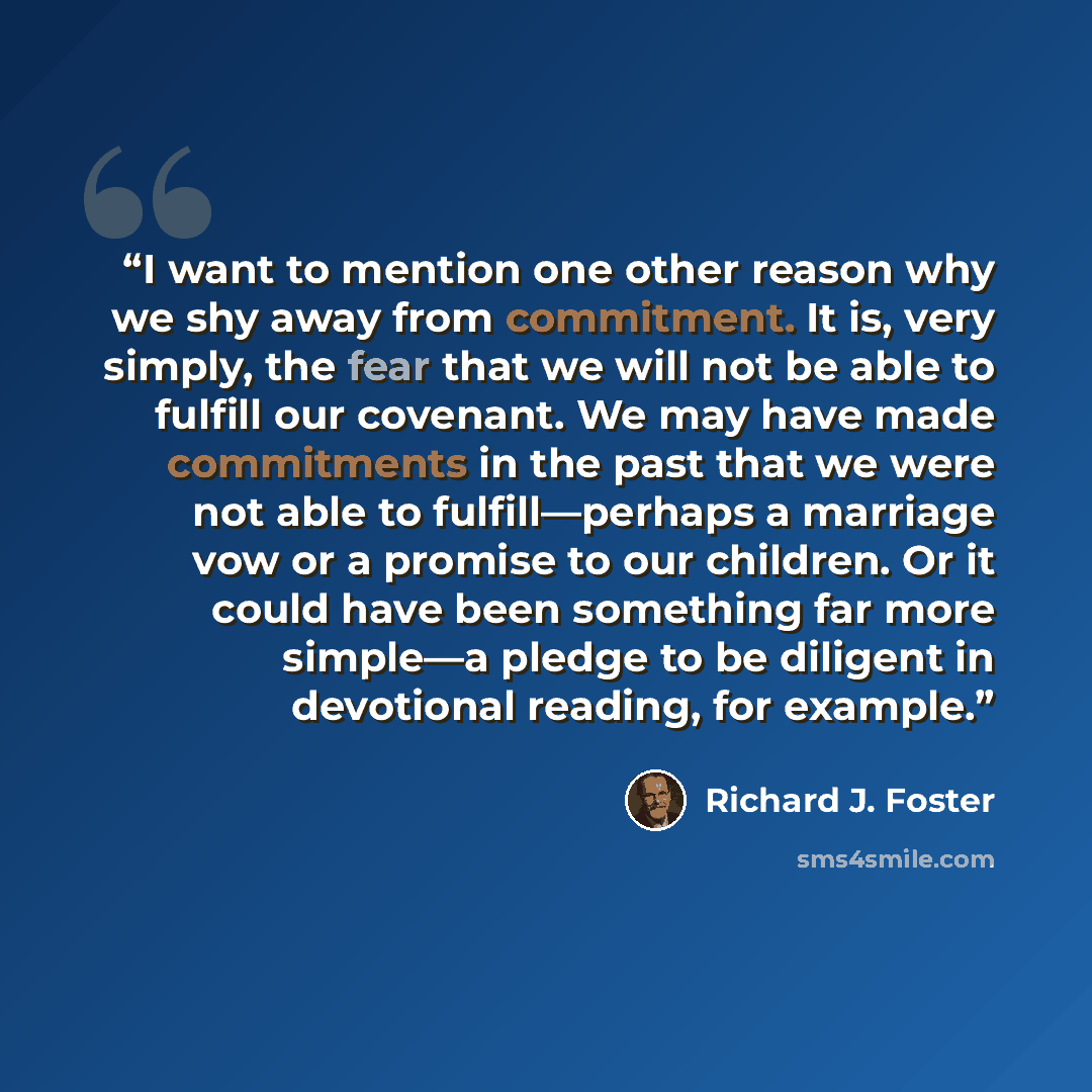 “I want to mention one other reason why we shy away from commitment. It is, very simply, the fear that we will not be able to fulfill our covenant. We may have made commitments in the past that we were not able to fulfill—perhaps a marriage vow or a promise to our children. Or it could have been…” quote by Richard J. Foster