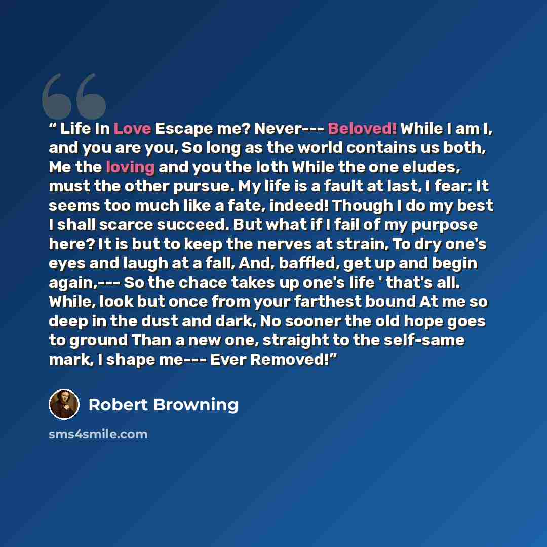 “Life In Love Escape me? Never--- Beloved! While I am I, and you are you, So long as the world contains us both, Me the loving and you the loth While the one eludes, must the other pursue. My life is a fault at last, I fear: It seems too much like a fate, indeed! Though I do my best I shall scarce…” quote by Robert Browning