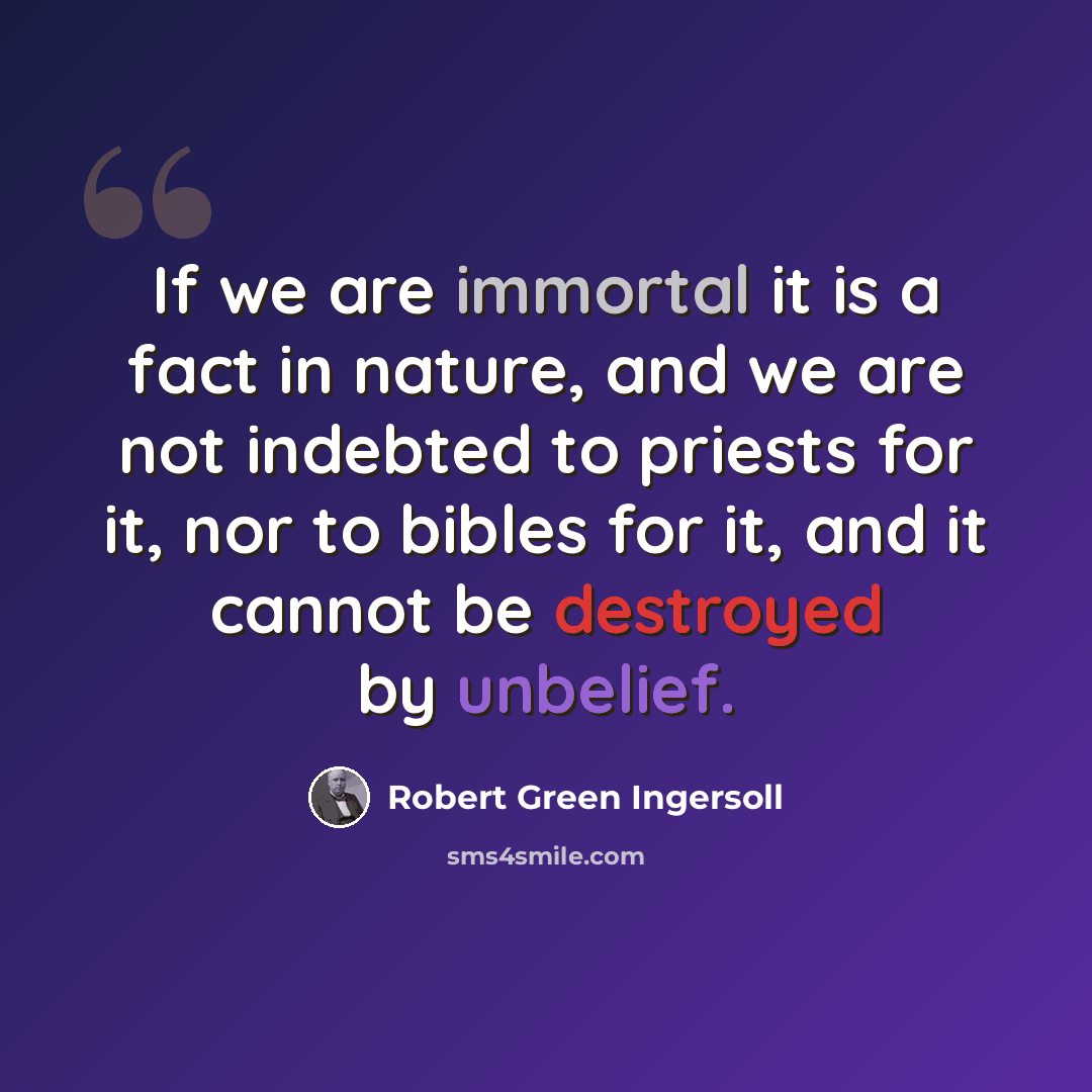 “If we are immortal it is a fact in nature, and we are not indebted to priests for it, nor to bibles for it, and it cannot be destroyed by unbelief.” quote by Robert Green Ingersoll