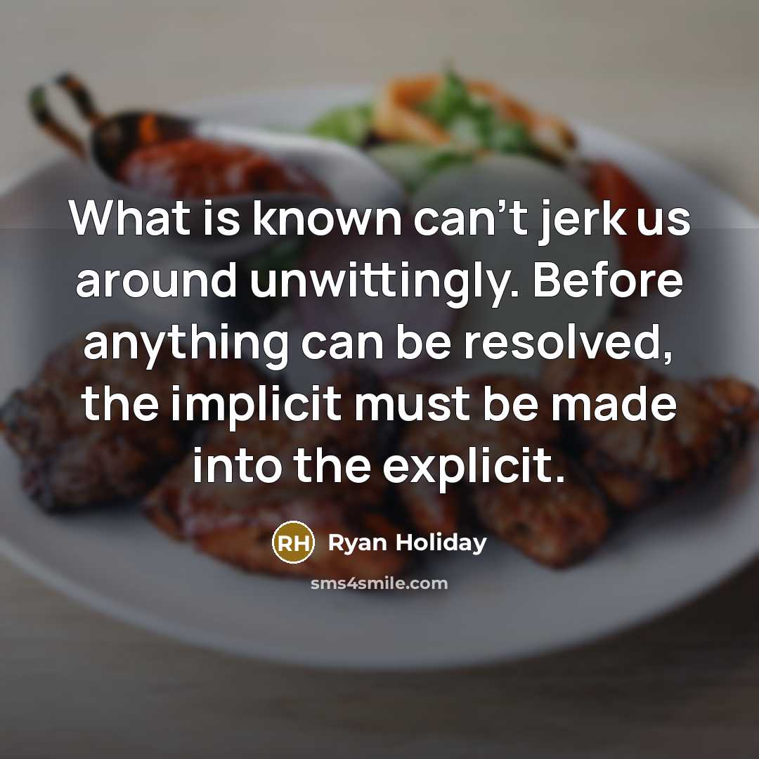 “What is known can't jerk us around unwittingly. Before anything can be resolved, the implicit must be made into the explicit.” quote by Ryan Holiday