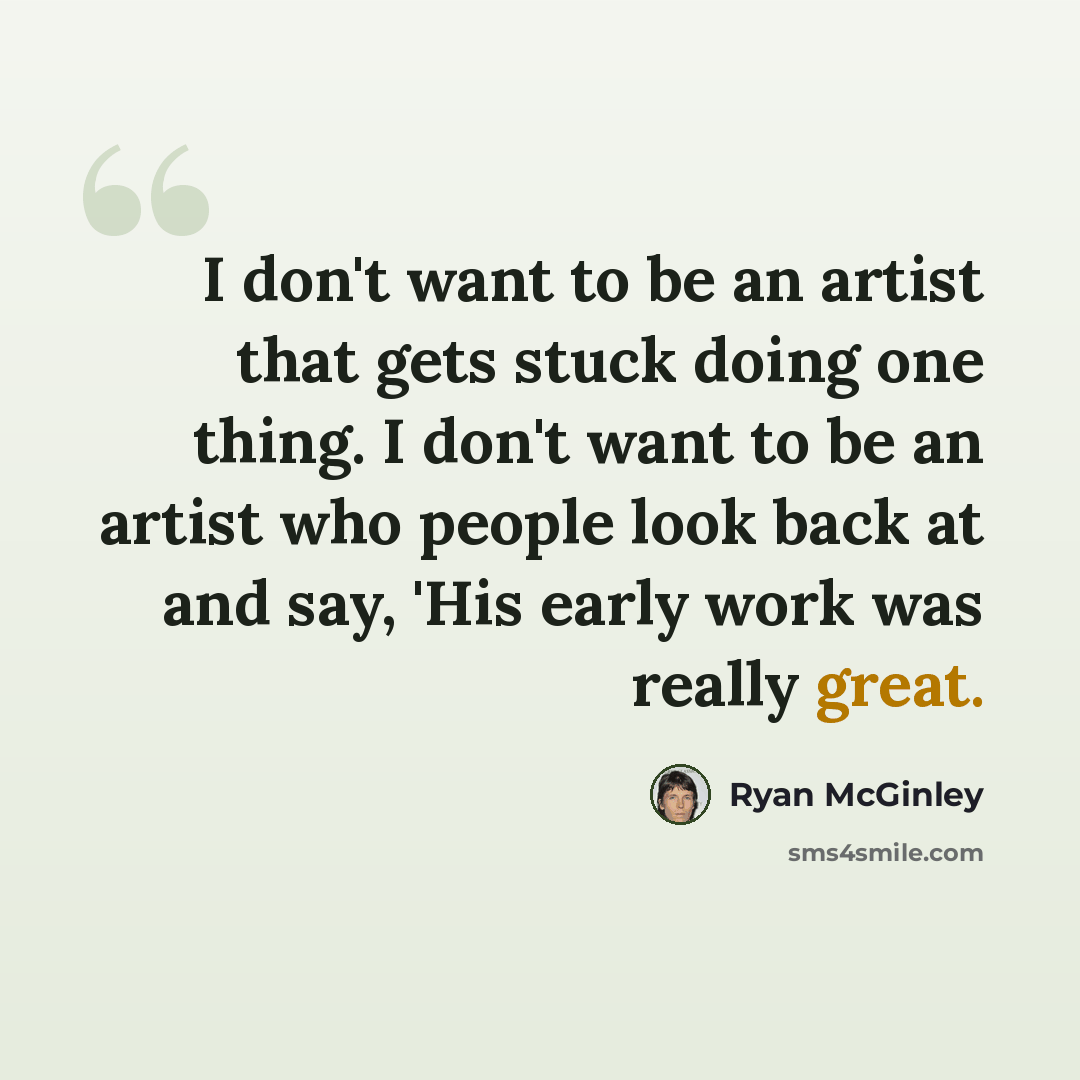 “I don't want to be an artist that gets stuck doing one thing. I don't want to be an artist who people look back at and say, 'His early work was really great.” quote by Ryan McGinley