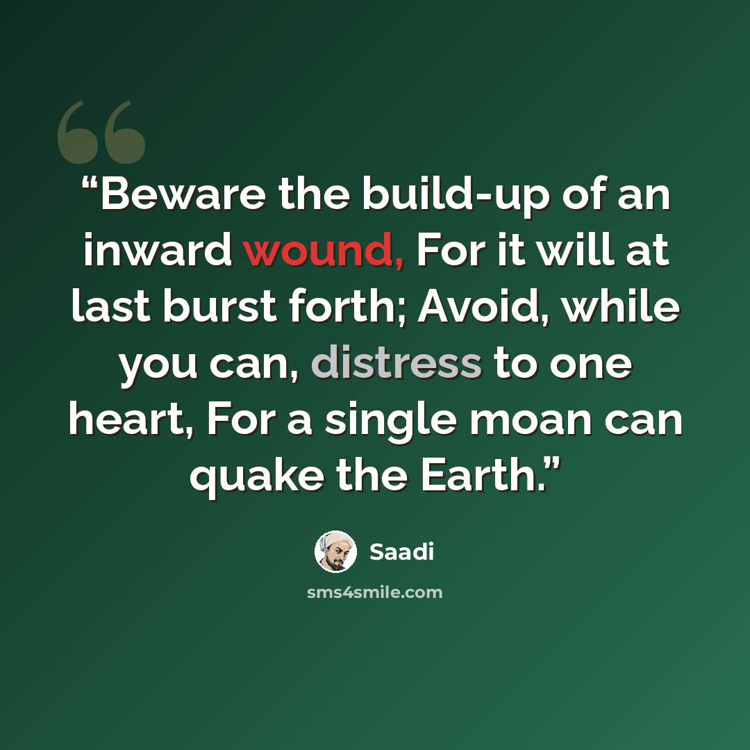 “Beware the build-up of an inward wound, For it will at last burst forth; Avoid, while you can, distress to one heart, For a single moan can quake the Earth.” quote by Saadi