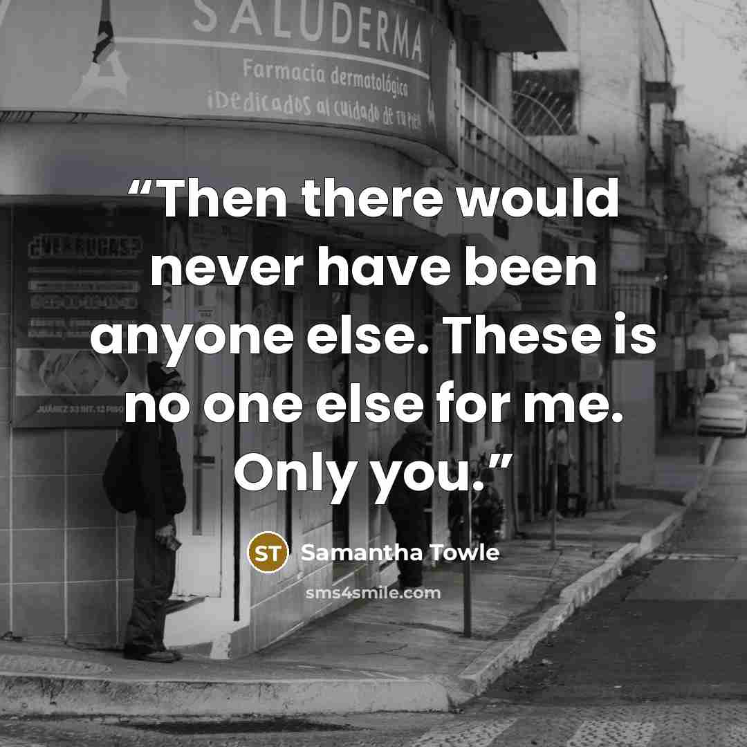“Then there would never have been anyone else. These is no one else for me. Only you.” quote by Samantha Towle