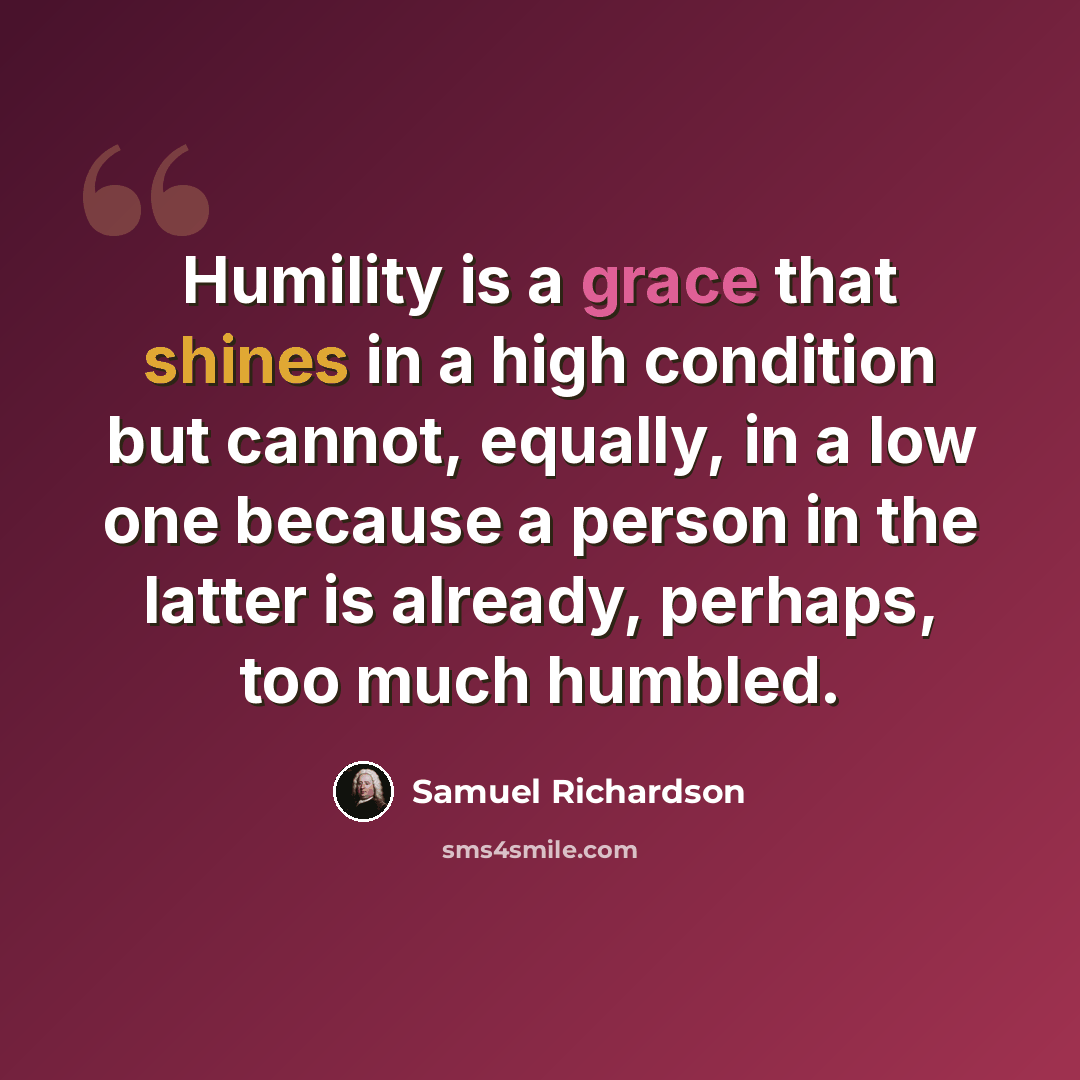 “Humility is a grace that shines in a high condition but cannot, equally, in a low one because a person in the latter is already, perhaps, too much humbled.” quote by Samuel Richardson