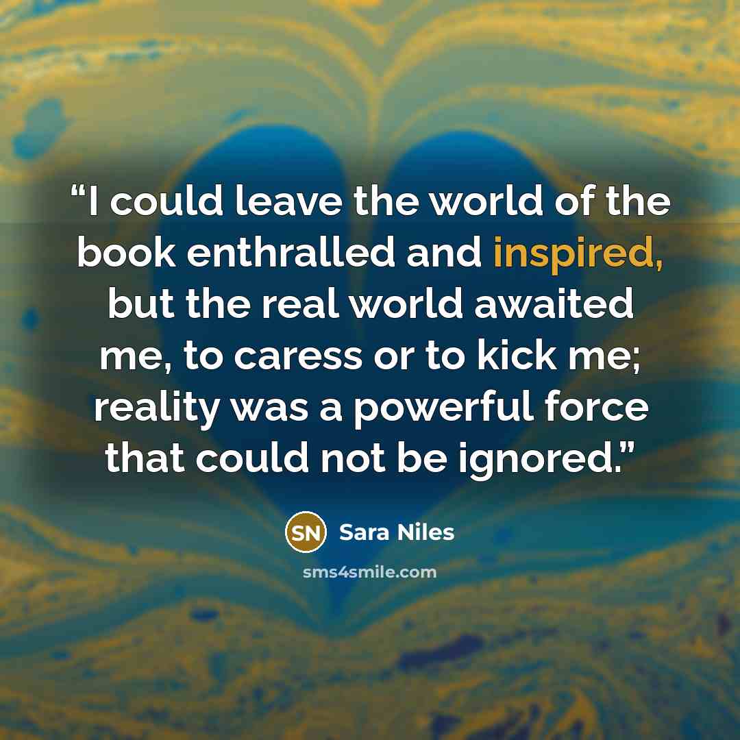 “I could leave the world of the book enthralled and inspired, but the real world awaited me, to caress or to kick me; reality was a powerful force that could not be ignored.” quote by Sara Niles
