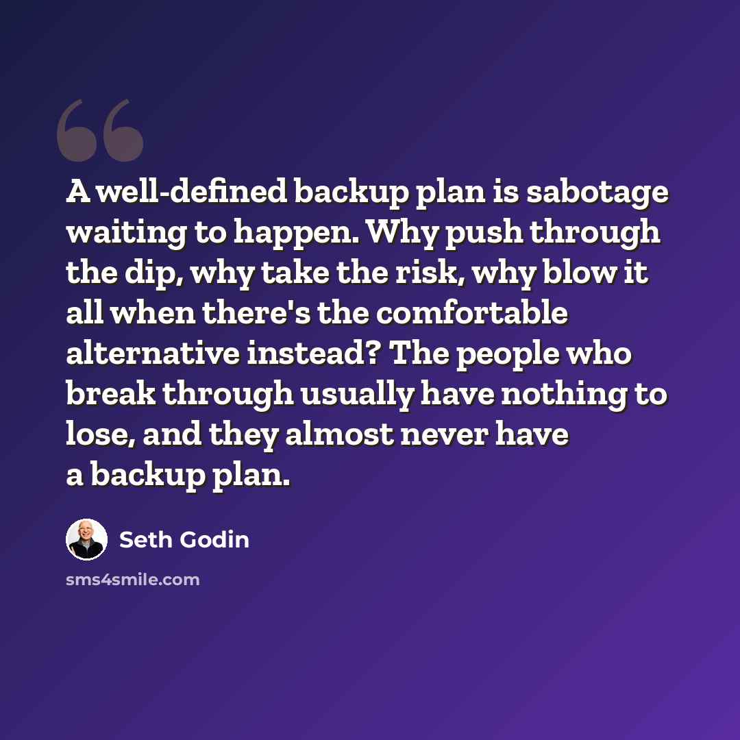 “A well-defined backup plan is sabotage waiting to happen. Why push through the dip, why take the risk, why blow it all when there's the comfortable alternative instead? The people who break through usually have nothing to lose, and they almost never have a backup plan.” quote by Seth Godin