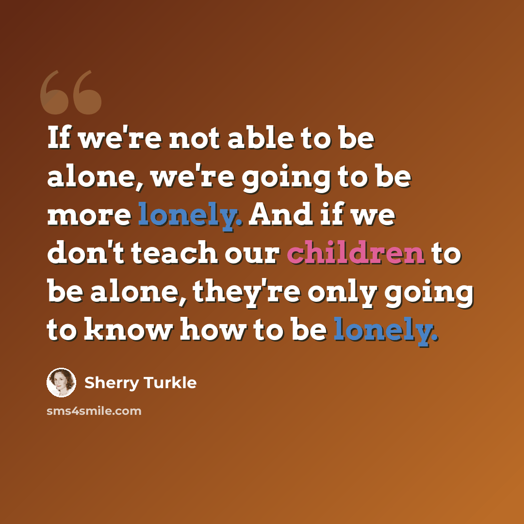 “If we're not able to be alone, we're going to be more lonely. And if we don't teach our children to be alone, they're only going to know how to be lonely.” quote by Sherry Turkle