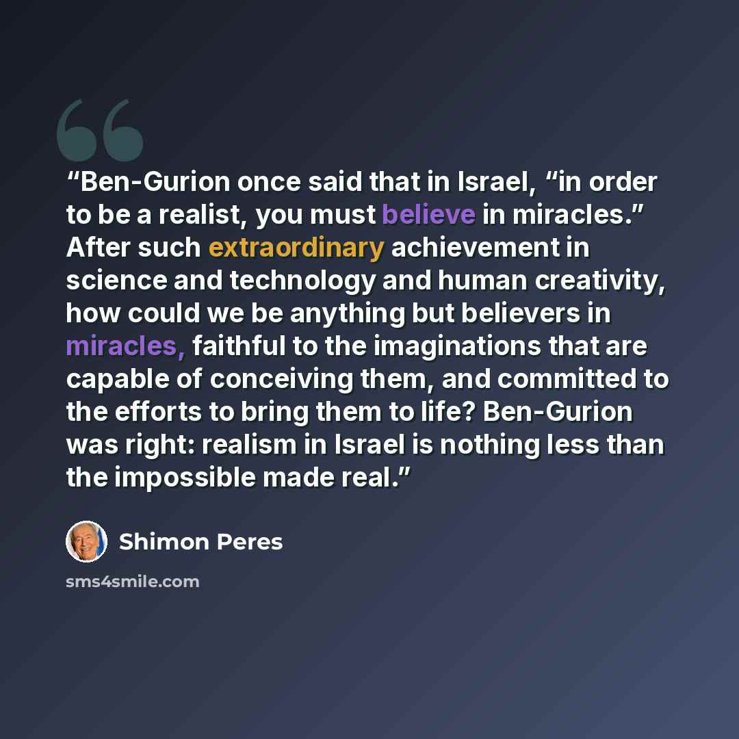 “Ben-Gurion once said that in Israel, “in order to be a realist, you must believe in miracles.” After such extraordinary achievement in science and technology and human creativity, how could we be anything but believers in miracles, faithful to the imaginations that are capable of conceiving them…” quote by Shimon Peres