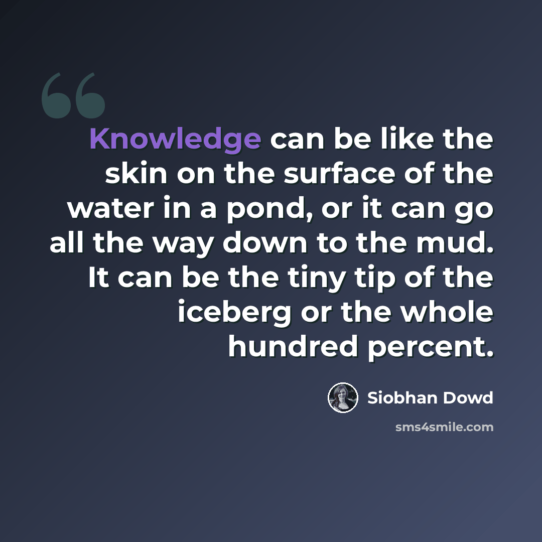 “Knowledge can be like the skin on the surface of the water in a pond, or it can go all the way down to the mud. It can be the tiny tip of the iceberg or the whole hundred percent.” quote by Siobhan Dowd