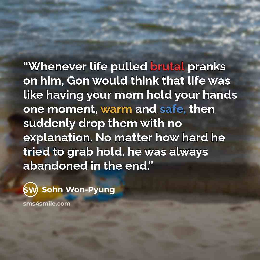 “Whenever life pulled brutal pranks on him, Gon would think that life was like having your mom hold your hands one moment, warm and safe, then suddenly drop them with no explanation. No matter how hard he tried to grab hold, he was always abandoned in the end.” quote by Sohn Won-Pyung