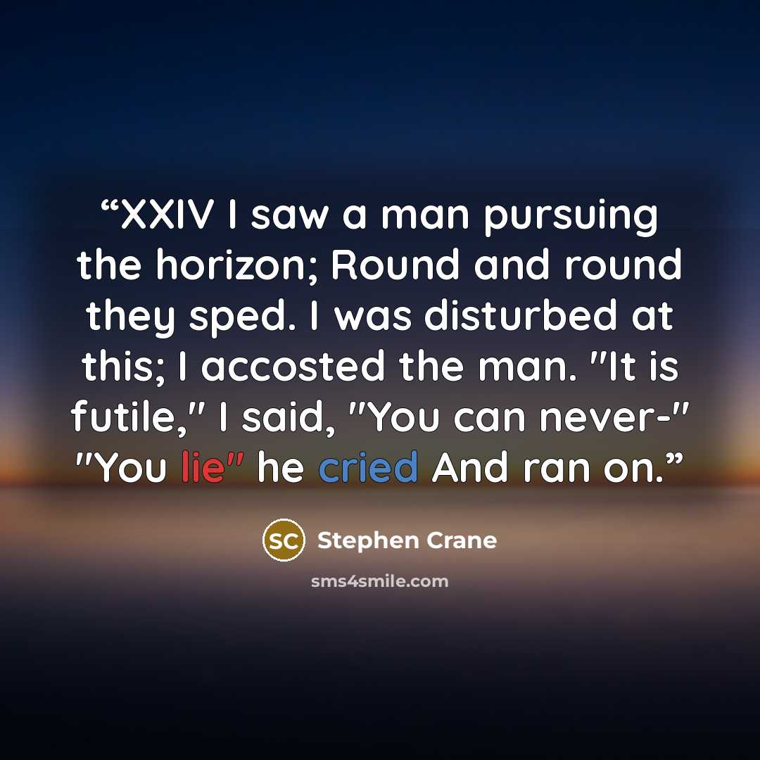 “XXIV I saw a man pursuing the horizon; Round and round they sped. I was disturbed at this; I accosted the man. "It is futile," I said, "You can never-" "You lie" he cried And ran on.” quote by Stephen Crane