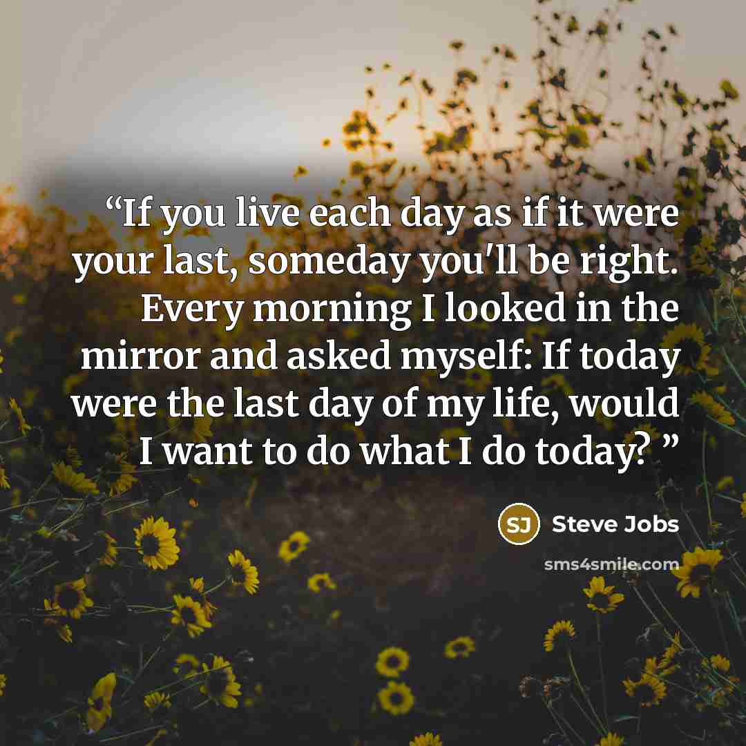 “If you live each day as if it were your last, someday you'll be right. Every morning I looked in the mirror and asked myself: If today were the last day of my life, would I want to do what I do today?” quote by Steve Jobs