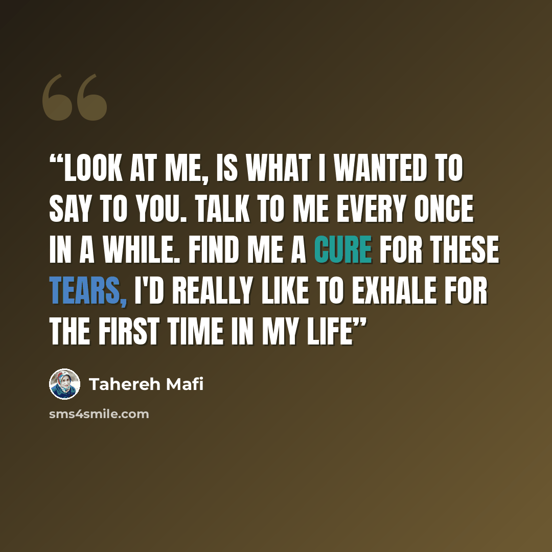 “Look at me, is what I wanted to say to you. Talk to me every once in a while. Find me a cure for these tears, I'd really like to exhale for the first time in my life” quote by Tahereh Mafi