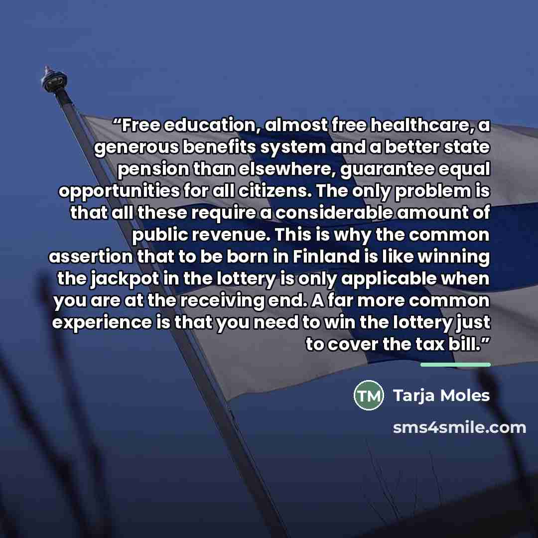 “Free education, almost free healthcare, a generous benefits system and a better state pension than elsewhere, guarantee equal opportunities for all citizens. The only problem is that all these require a considerable amount of public revenue. This is why the common assertion that to be born in…” quote by Tarja Moles