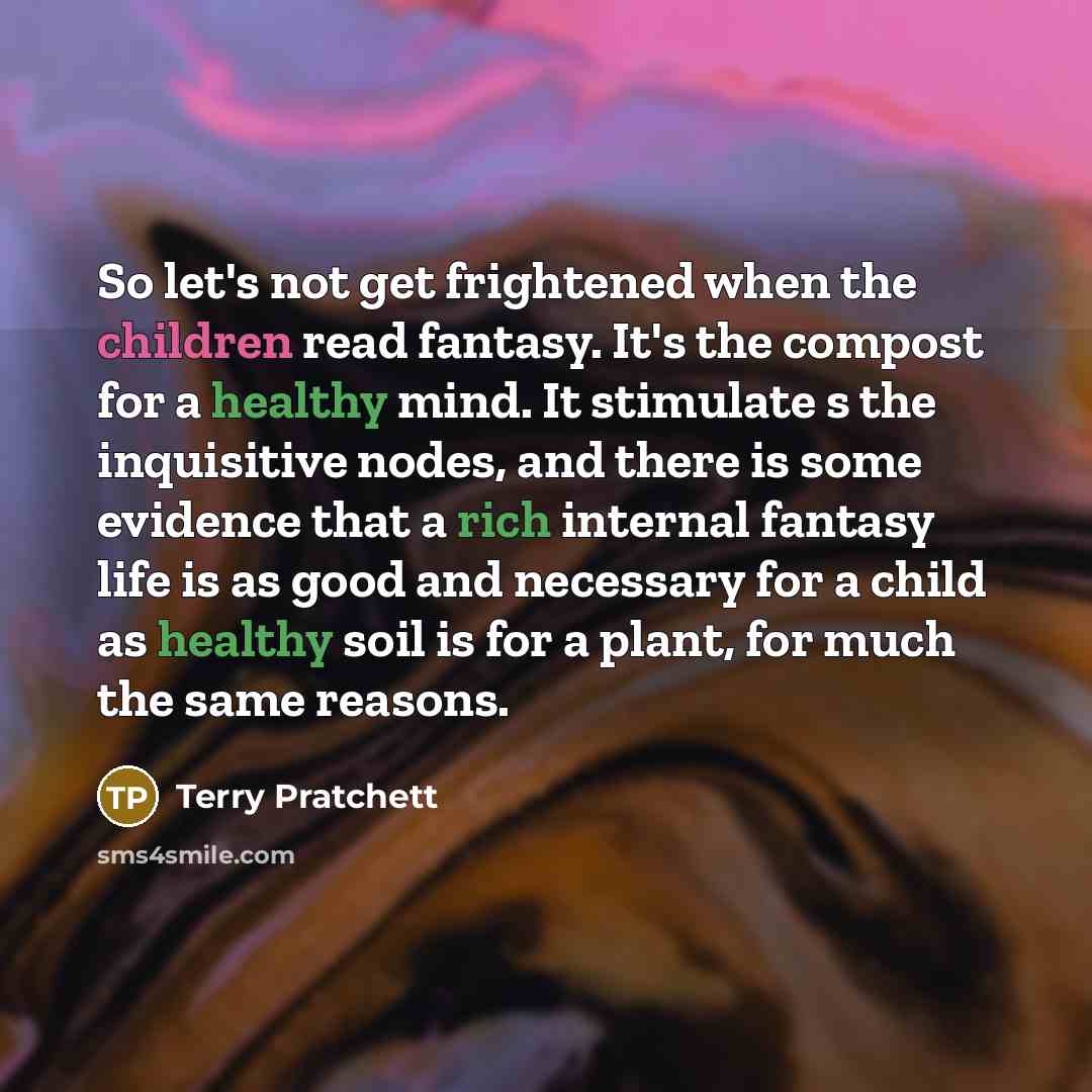 “So let's not get frightened when the children read fantasy. It's the compost for a healthy mind. It stimulate s the inquisitive nodes, and there is some evidence that a rich internal fantasy life is as good and necessary for a child as healthy soil is for a plant, for much the same reasons.” quote by Terry Pratchett