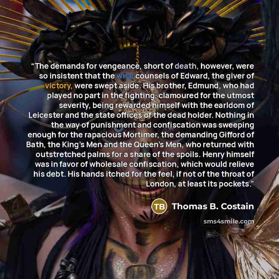 “The demands for vengeance, short of death, however, were so insistent that the wise counsels of Edward, the giver of victory, were swept aside. His brother, Edmund, who had played no part in the fighting, clamoured for the utmost severity, being rewarded himself with the earldom of Leicester and…” quote by Thomas B. Costain