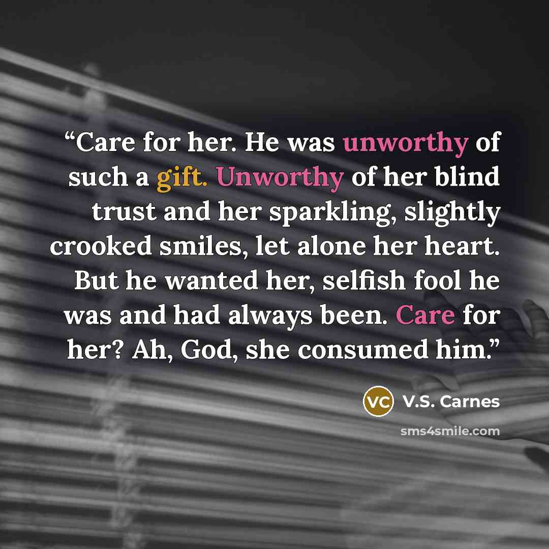 “Care for her. He was unworthy of such a gift. Unworthy of her blind trust and her sparkling, slightly crooked smiles, let alone her heart. But he wanted her, selfish fool he was and had always been. Care for her? Ah, God, she consumed him.” quote by V.S. Carnes