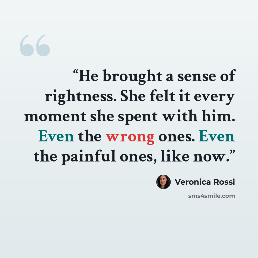 “He brought a sense of rightness. She felt it every moment she spent with him. Even the wrong ones. Even the painful ones, like now.” quote by Veronica Rossi