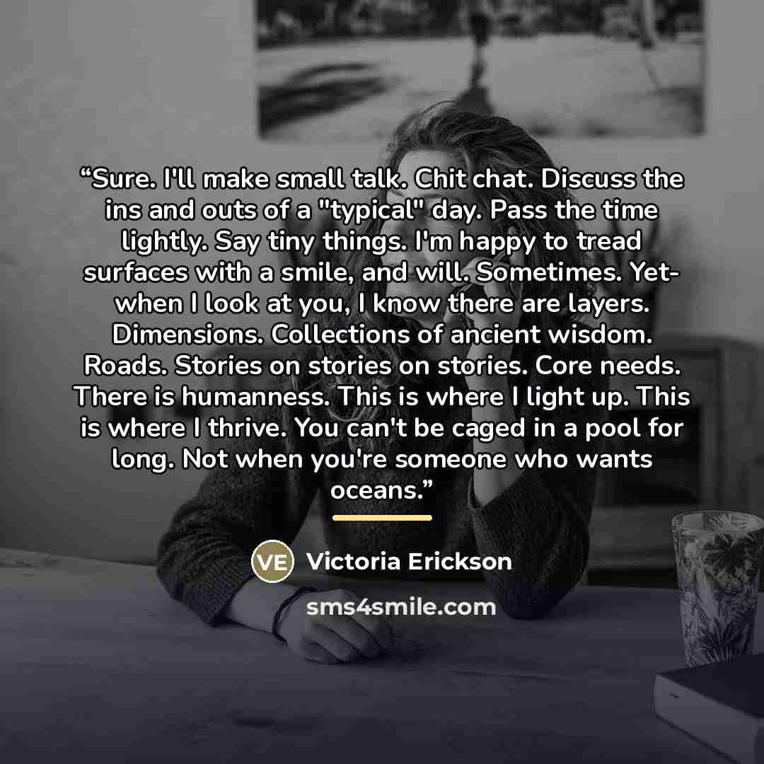 “Sure. I'll make small talk. Chit chat. Discuss the ins and outs of a "typical" day. Pass the time lightly. Say tiny things. I'm happy to tread surfaces with a smile, and will. Sometimes. Yet- when I look at you, I know there are layers. Dimensions. Collections of ancient wisdom. Roads. Stories on…” quote by Victoria Erickson