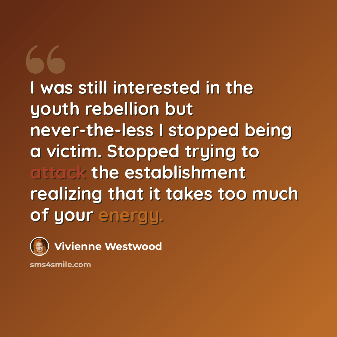 “I was still interested in the youth rebellion but never-the-less I stopped being a victim. Stopped trying to attack the establishment realizing that it takes too much of your energy.” quote by Vivienne Westwood