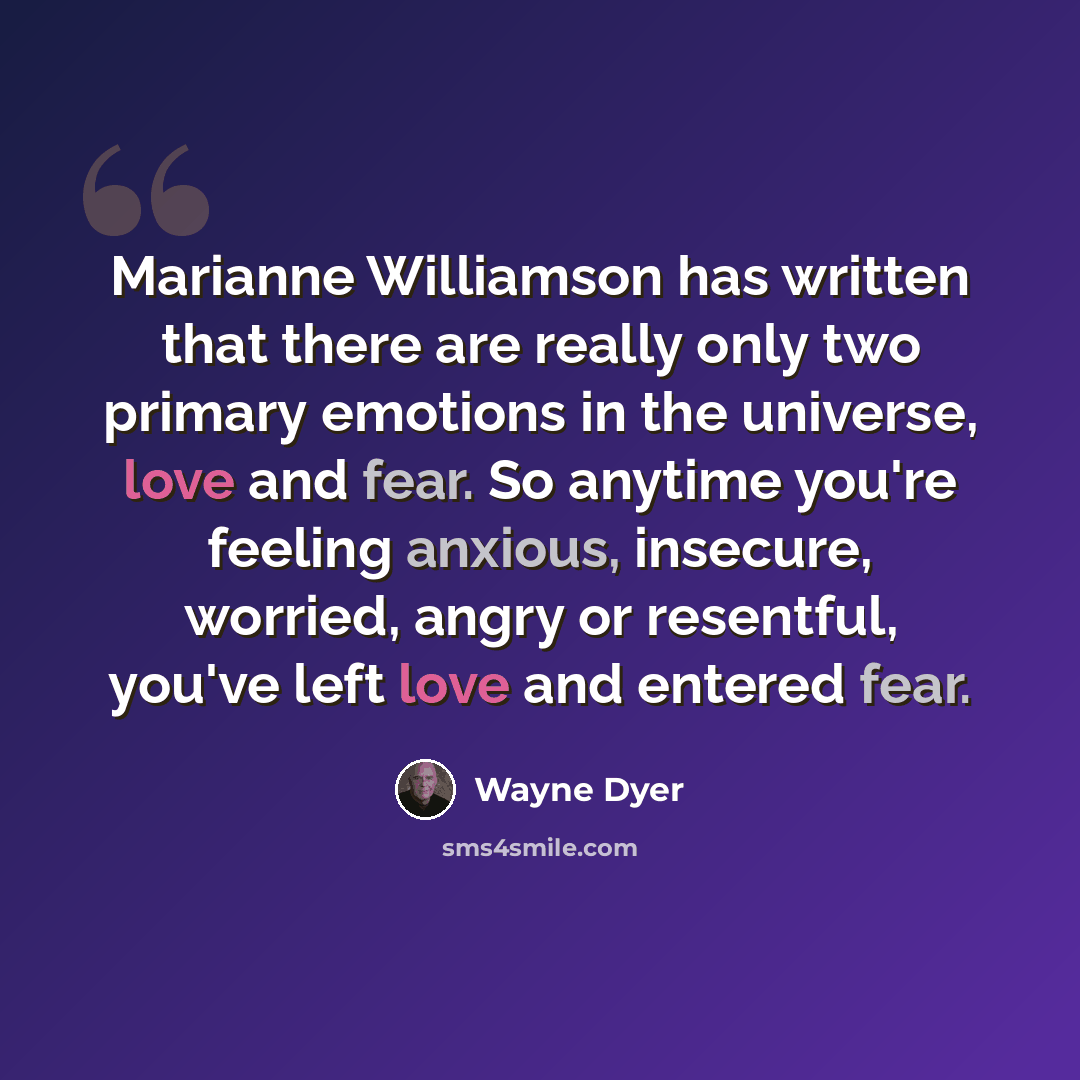 “Marianne Williamson has written that there are really only two primary emotions in the universe, love and fear. So anytime you're feeling anxious, insecure, worried, angry or resentful, you've left love and entered fear.” quote by Wayne Dyer