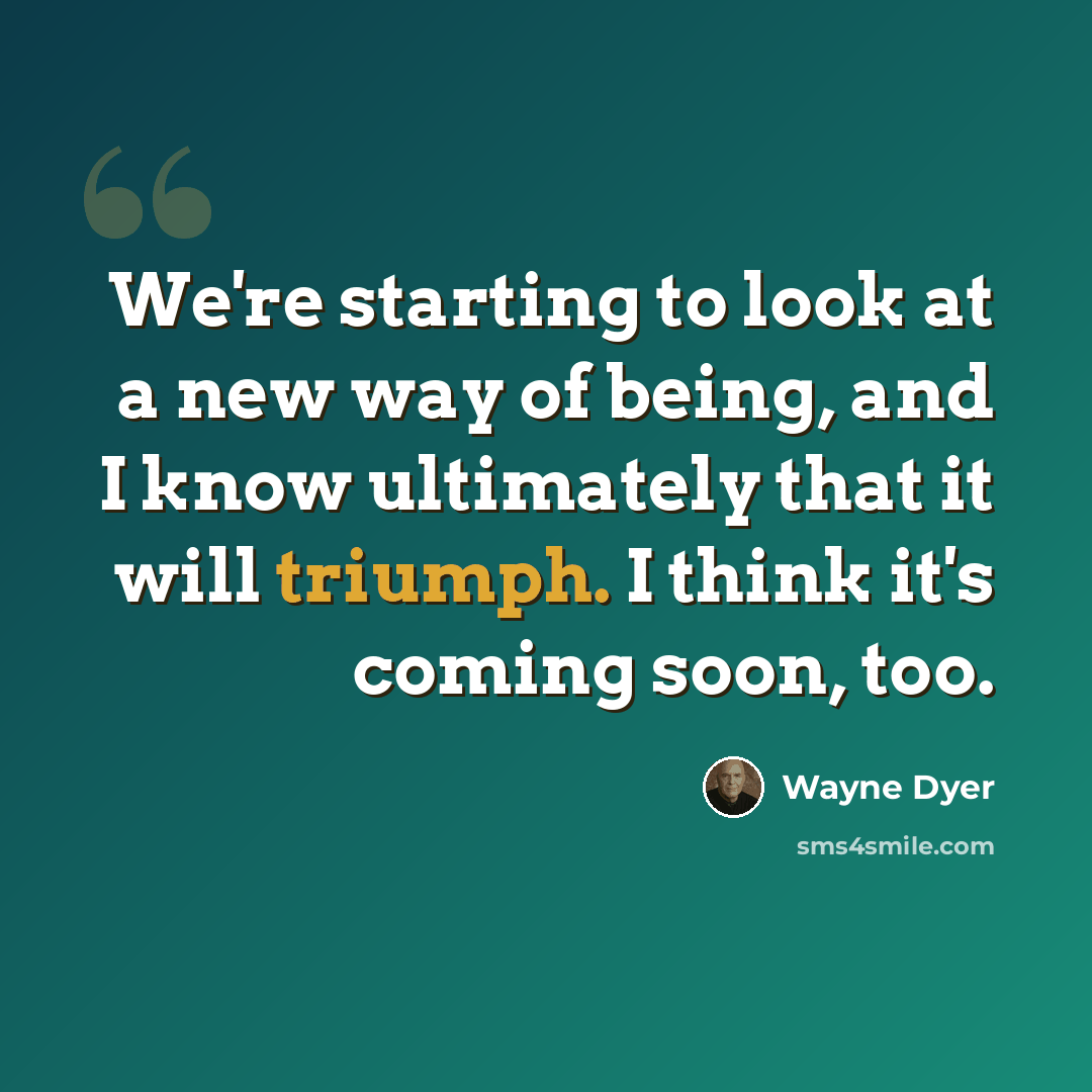 “We're starting to look at a new way of being, and I know ultimately that it will triumph. I think it's coming soon, too.” quote by Wayne Dyer