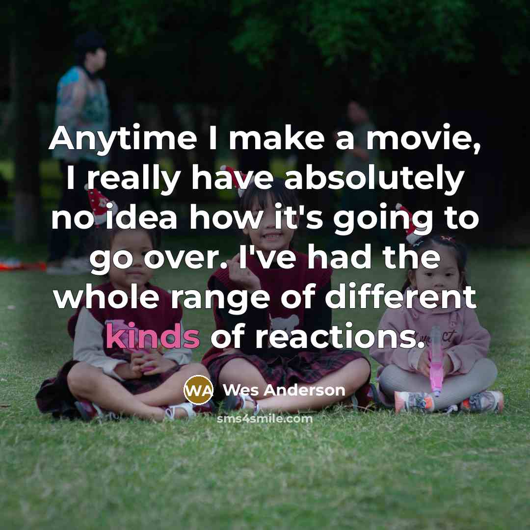 “Anytime I make a movie, I really have absolutely no idea how it's going to go over. I've had the whole range of different kinds of reactions.” quote by Wes Anderson