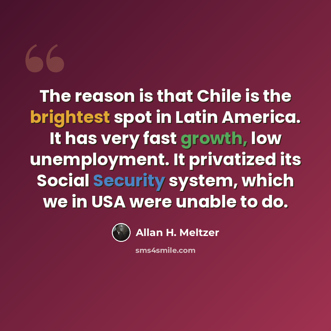 “The reason is that Chile is the brightest spot in Latin America. It has very fast growth, low unemployment. It privatized its Social Security system, which we in USA were unable to do.” quote by Allan H. Meltzer
