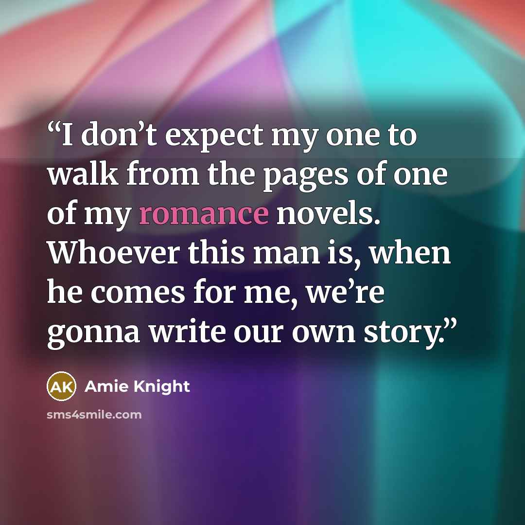 “I don’t expect my one to walk from the pages of one of my romance novels. Whoever this man is, when he comes for me, we’re gonna write our own story.” quote by Amie Knight
