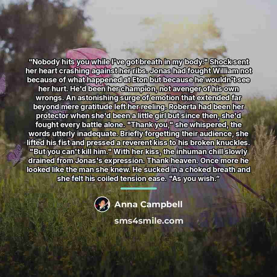 “Nobody hits you while I've got breath in my body." Shock sent her heart crashing against her ribs. Jonas had fought William not because of what happened at Eton but because he wouldn't see her hurt. He'd been her champion, not avenger of his own wrongs. An astonishing surge of emotion that…” quote by Anna Campbell