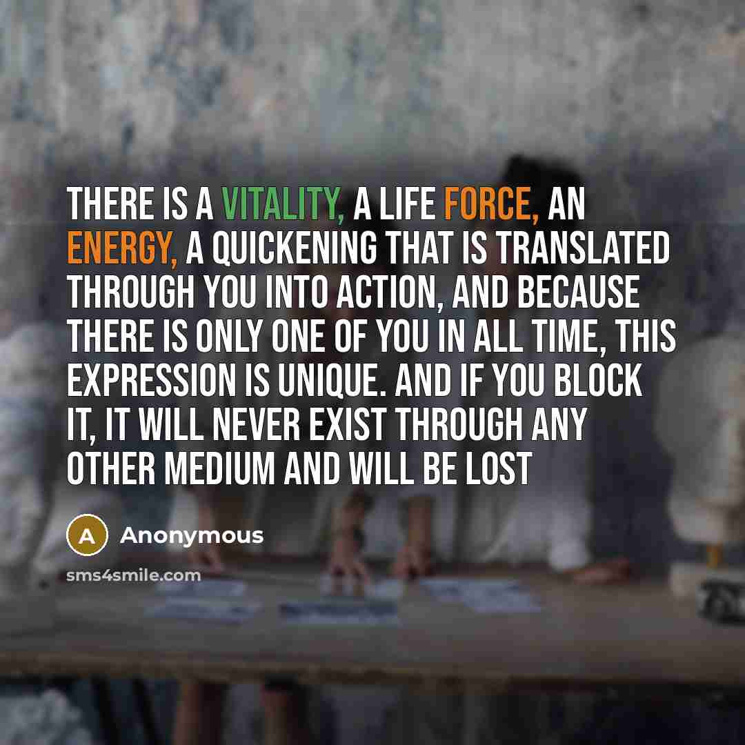 “There is a vitality, a life force, an energy, a quickening that is translated through you into action, and because there is only one of you in all time, this expression is unique. And if you block it, it will never exist through any other medium and will be lost” quote by Anonymous