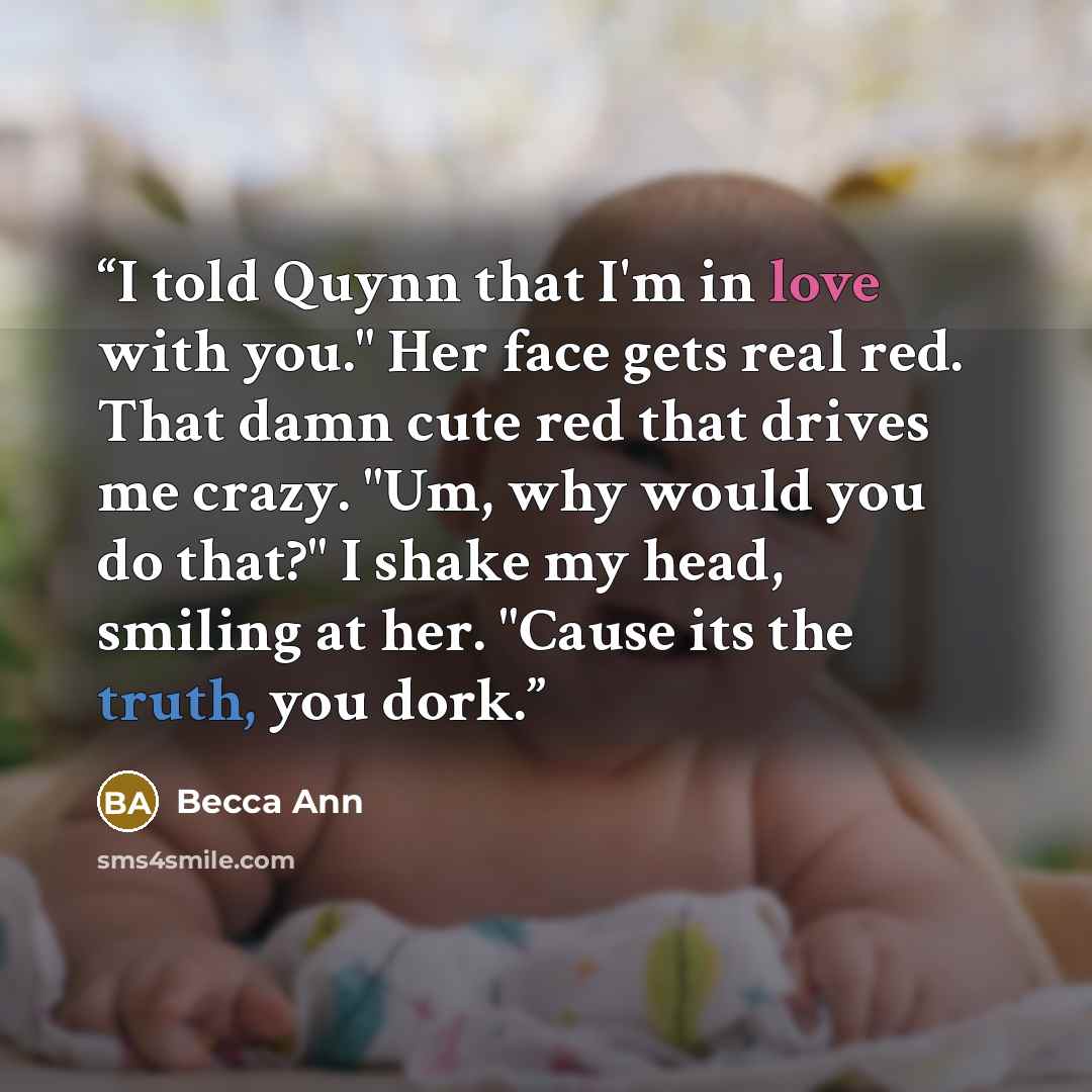 “I told Quynn that I'm in love with you." Her face gets real red. That damn cute red that drives me crazy. "Um, why would you do that?" I shake my head, smiling at her. "Cause its the truth, you dork.” quote by Becca Ann