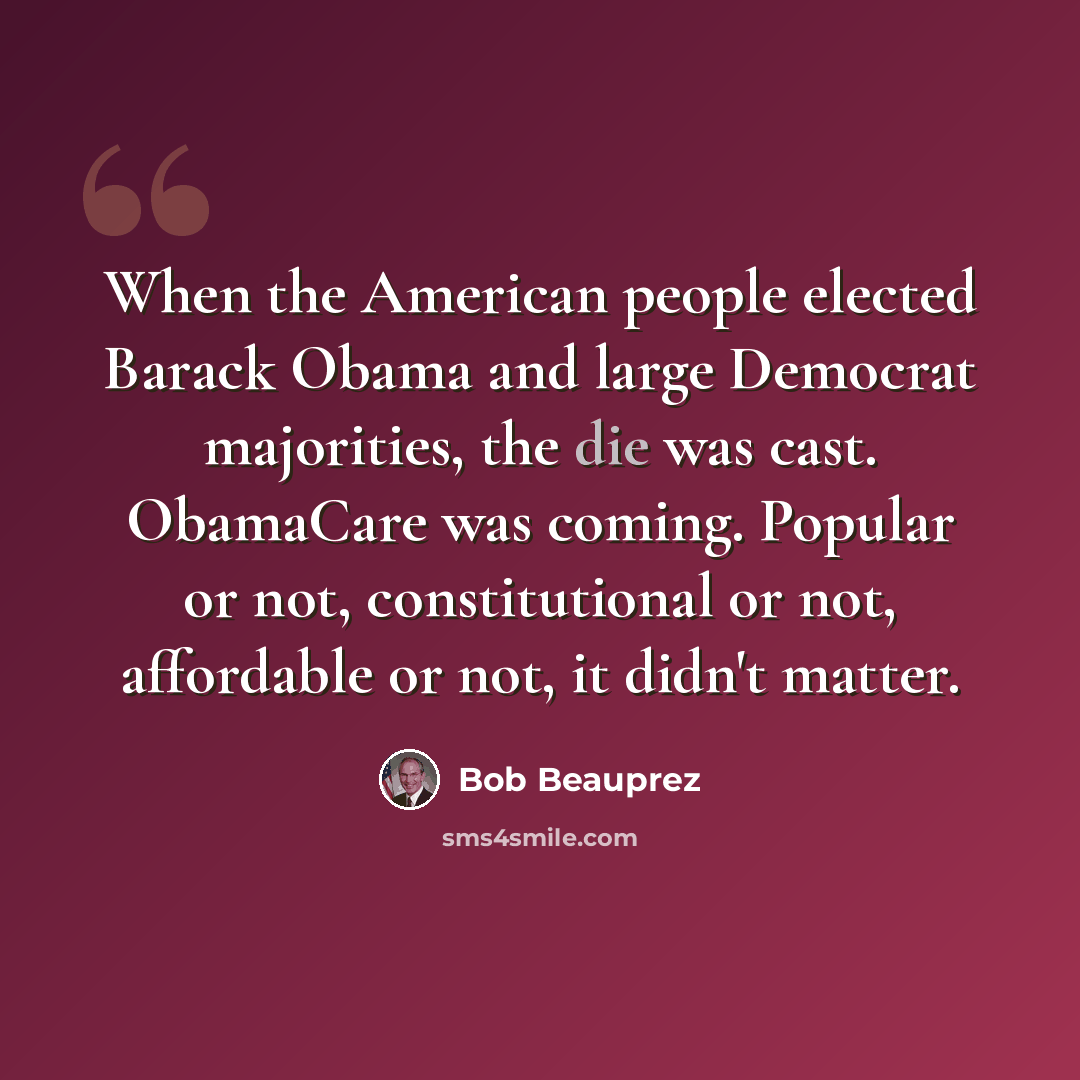 “When the American people elected Barack Obama and large Democrat majorities, the die was cast. ObamaCare was coming. Popular or not, constitutional or not, affordable or not, it didn't matter.” quote by Bob Beauprez