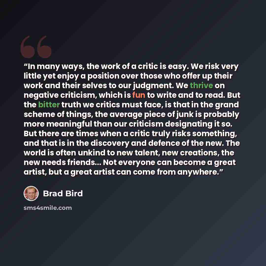 “In many ways, the work of a critic is easy. We risk very little yet enjoy a position over those who offer up their work and their selves to our judgment. We thrive on negative criticism, which is fun to write and to read. But the bitter truth we critics must face, is that in the grand scheme of…” quote by Brad Bird