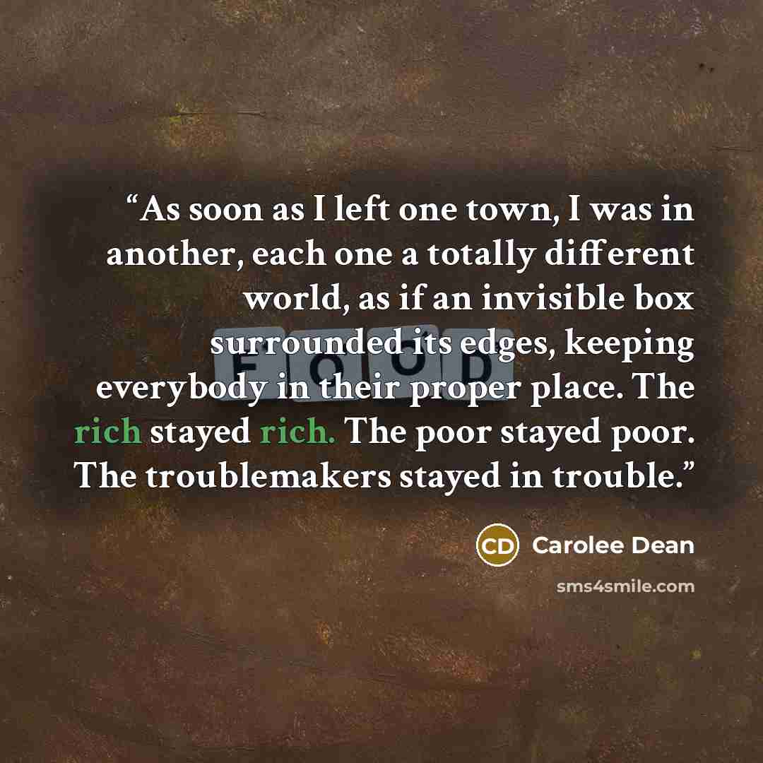 “As soon as I left one town, I was in another, each one a totally different world, as if an invisible box surrounded its edges, keeping everybody in their proper place. The rich stayed rich. The poor stayed poor. The troublemakers stayed in trouble.” quote by Carolee Dean