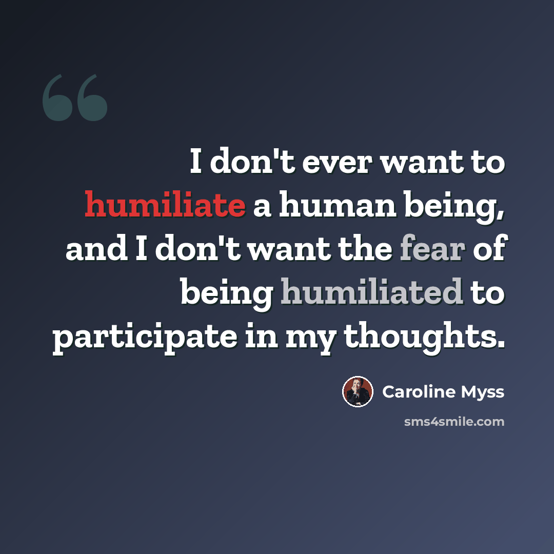 “I don't ever want to humiliate a human being, and I don't want the fear of being humiliated to participate in my thoughts.” quote by Caroline Myss
