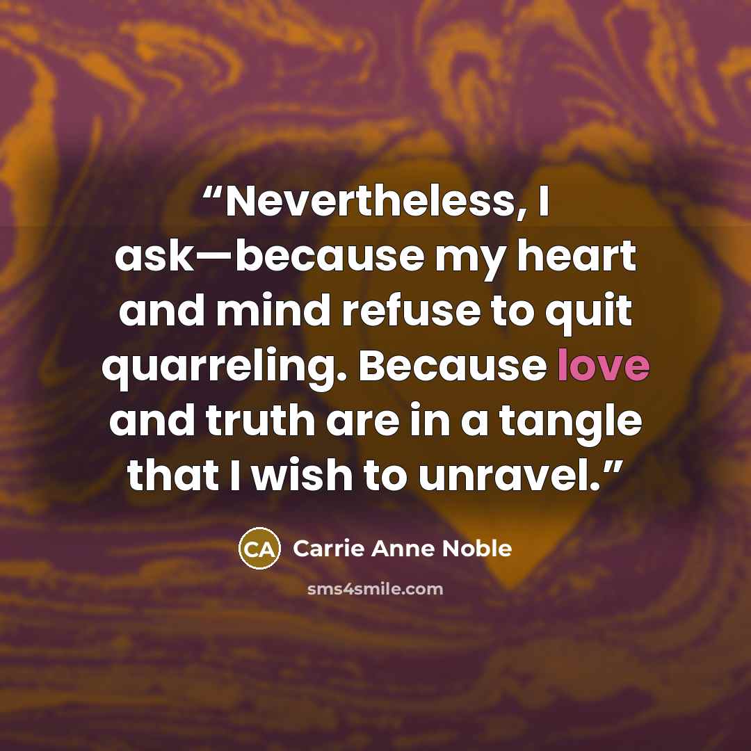 “Nevertheless, I ask—because my heart and mind refuse to quit quarreling. Because love and truth are in a tangle that I wish to unravel.” quote by Carrie Anne Noble