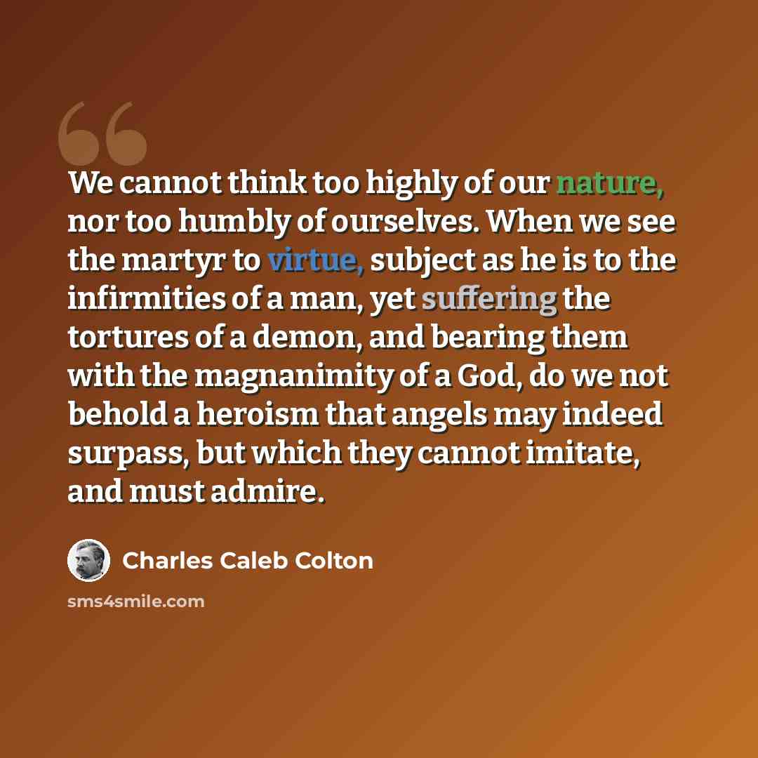 “We cannot think too highly of our nature, nor too humbly of ourselves. When we see the martyr to virtue, subject as he is to the infirmities of a man, yet suffering the tortures of a demon, and bearing them with the magnanimity of a God, do we not behold a heroism that angels may indeed surpass…” quote by Charles Caleb Colton