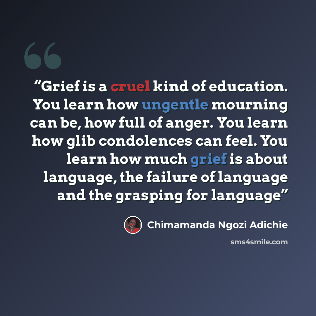 “Grief is a cruel kind of education. You learn how ungentle mourning can be, how full of anger. You learn how glib condolences can feel. You learn how much grief is about language, the failure of language and the grasping for language” quote by Chimamanda Ngozi Adichie