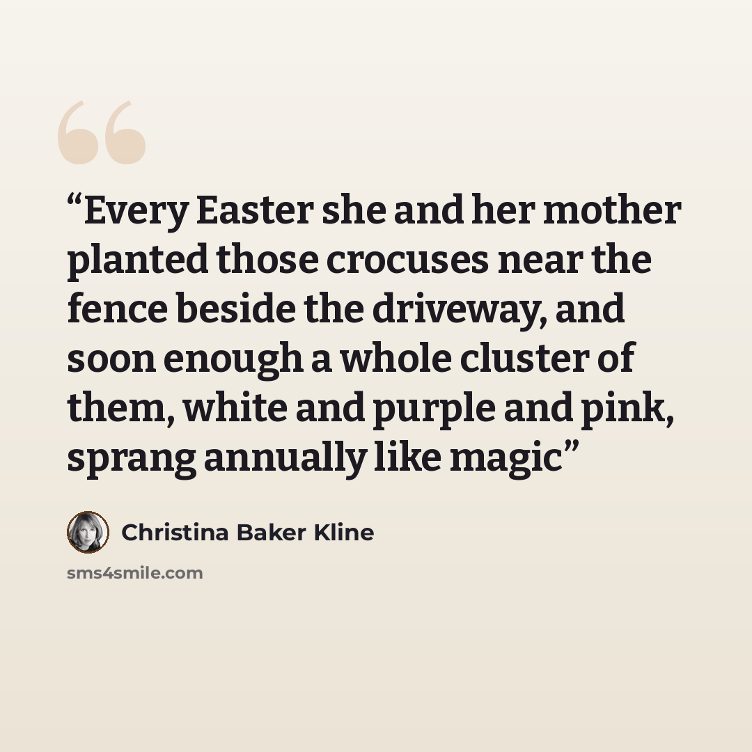 “Every Easter she and her mother planted those crocuses near the fence beside the driveway, and soon enough a whole cluster of them, white and purple and pink, sprang annually like magic” quote by Christina Baker Kline