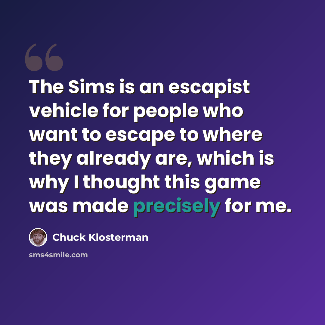 “The Sims is an escapist vehicle for people who want to escape to where they already are, which is why I thought this game was made precisely for me.” quote by Chuck Klosterman