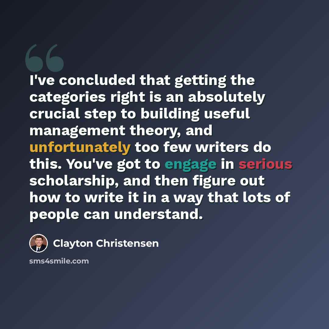 “I've concluded that getting the categories right is an absolutely crucial step to building useful management theory, and unfortunately too few writers do this. You've got to engage in serious scholarship, and then figure out how to write it in a way that lots of people can understand.” quote by Clayton Christensen