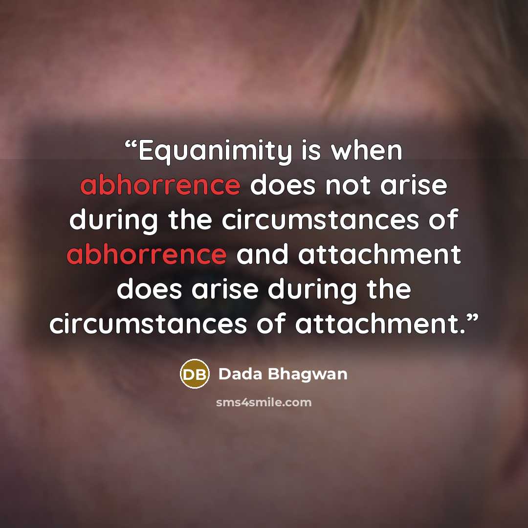 “Equanimity is when abhorrence does not arise during the circumstances of abhorrence and attachment does arise during the circumstances of attachment.” quote by Dada Bhagwan