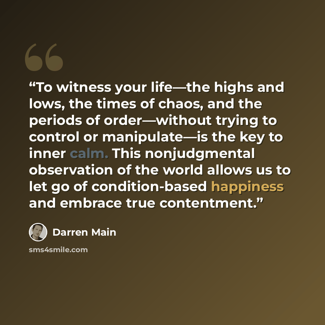 “To witness your life—the highs and lows, the times of chaos, and the periods of order—without trying to control or manipulate—is the key to inner calm. This nonjudgmental observation of the world allows us to let go of condition-based happiness and embrace true contentment.” quote by Darren Main