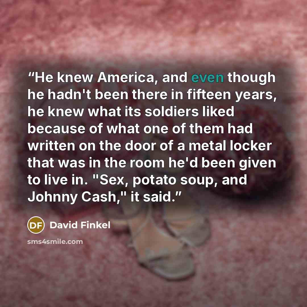“He knew America, and even though he hadn't been there in fifteen years, he knew what its soldiers liked because of what one of them had written on the door of a metal locker that was in the room he'd been given to live in. "Sex, potato soup, and Johnny Cash," it said.” quote by David Finkel